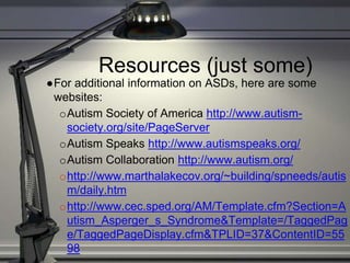Resources (just some)
●For additional information on ASDs, here are some
websites:
oAutism Society of America http://www.autism-
society.org/site/PageServer
oAutism Speaks http://www.autismspeaks.org/
oAutism Collaboration http://www.autism.org/
ohttp://www.marthalakecov.org/~building/spneeds/autis
m/daily.htm
ohttp://www.cec.sped.org/AM/Template.cfm?Section=A
utism_Asperger_s_Syndrome&Template=/TaggedPag
e/TaggedPageDisplay.cfm&TPLID=37&ContentID=55
98
 