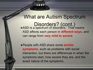 What are Autism Spectrum
Disorders? (cont.)
●ASD is a spectrum of disorders. That means
ASD affects each person in different ways, and
can range from very mild to severe.
●People with ASD share some similar
symptoms, such as problems with social
interaction, but there are differences in when the
symptoms start, how severe they are, and the
exact nature of the symptoms.
 