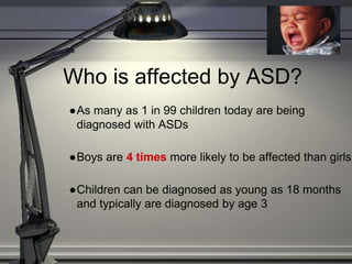 Who is affected by ASD?
●As many as 1 in 99 children today are being
diagnosed with ASDs
●Boys are 4 times more likely to be affected than girls
●Children can be diagnosed as young as 18 months
and typically are diagnosed by age 3
 