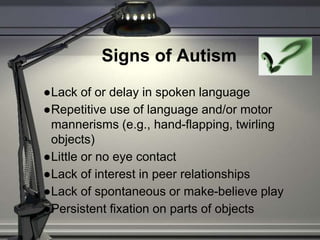 Signs of Autism
●Lack of or delay in spoken language
●Repetitive use of language and/or motor
mannerisms (e.g., hand-flapping, twirling
objects)
●Little or no eye contact
●Lack of interest in peer relationships
●Lack of spontaneous or make-believe play
●Persistent fixation on parts of objects
 