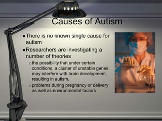 Causes of Autism
●There is no known single cause for
autism
●Researchers are investigating a
number of theories
othe possibility that under certain
conditions, a cluster of unstable genes
may interfere with brain development,
resulting in autism.
oproblems during pregnancy or delivery
as well as environmental factors
 