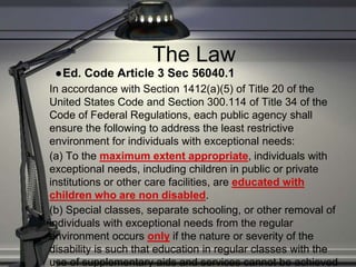 The Law
●Ed. Code Article 3 Sec 56040.1
In accordance with Section 1412(a)(5) of Title 20 of the
United States Code and Section 300.114 of Title 34 of the
Code of Federal Regulations, each public agency shall
ensure the following to address the least restrictive
environment for individuals with exceptional needs:
(a) To the maximum extent appropriate, individuals with
exceptional needs, including children in public or private
institutions or other care facilities, are educated with
children who are non disabled.
(b) Special classes, separate schooling, or other removal of
individuals with exceptional needs from the regular
environment occurs only if the nature or severity of the
disability is such that education in regular classes with the
use of supplementary aids and services cannot be achieved
 