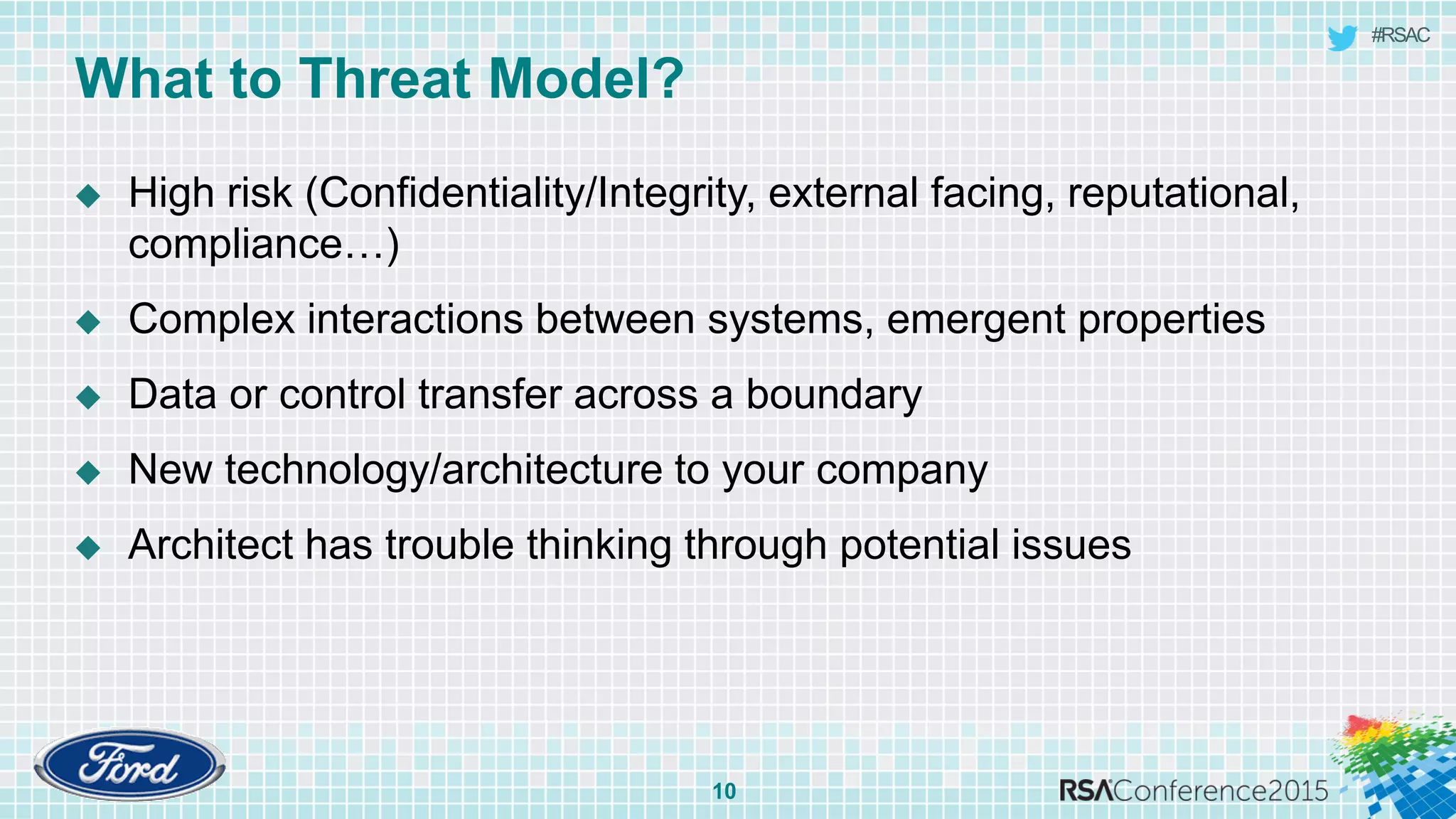 #RSAC
What to Threat Model?
10
 High risk (Confidentiality/Integrity, external facing, reputational,
compliance…)
 Complex interactions between systems, emergent properties
 Data or control transfer across a boundary
 New technology/architecture to your company
 Architect has trouble thinking through potential issues
 