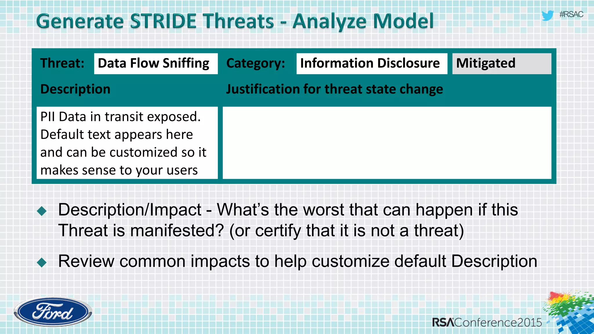 #RSAC
 Description/Impact - What’s the worst that can happen if this
Threat is manifested? (or certify that it is not a threat)
 Review common impacts to help customize default Description
Threat: Data Flow Sniffing Category: Information Disclosure Mitigated
Description Justification for threat state change
PII Data in transit exposed.
Default text appears here
and can be customized so it
makes sense to your users
 