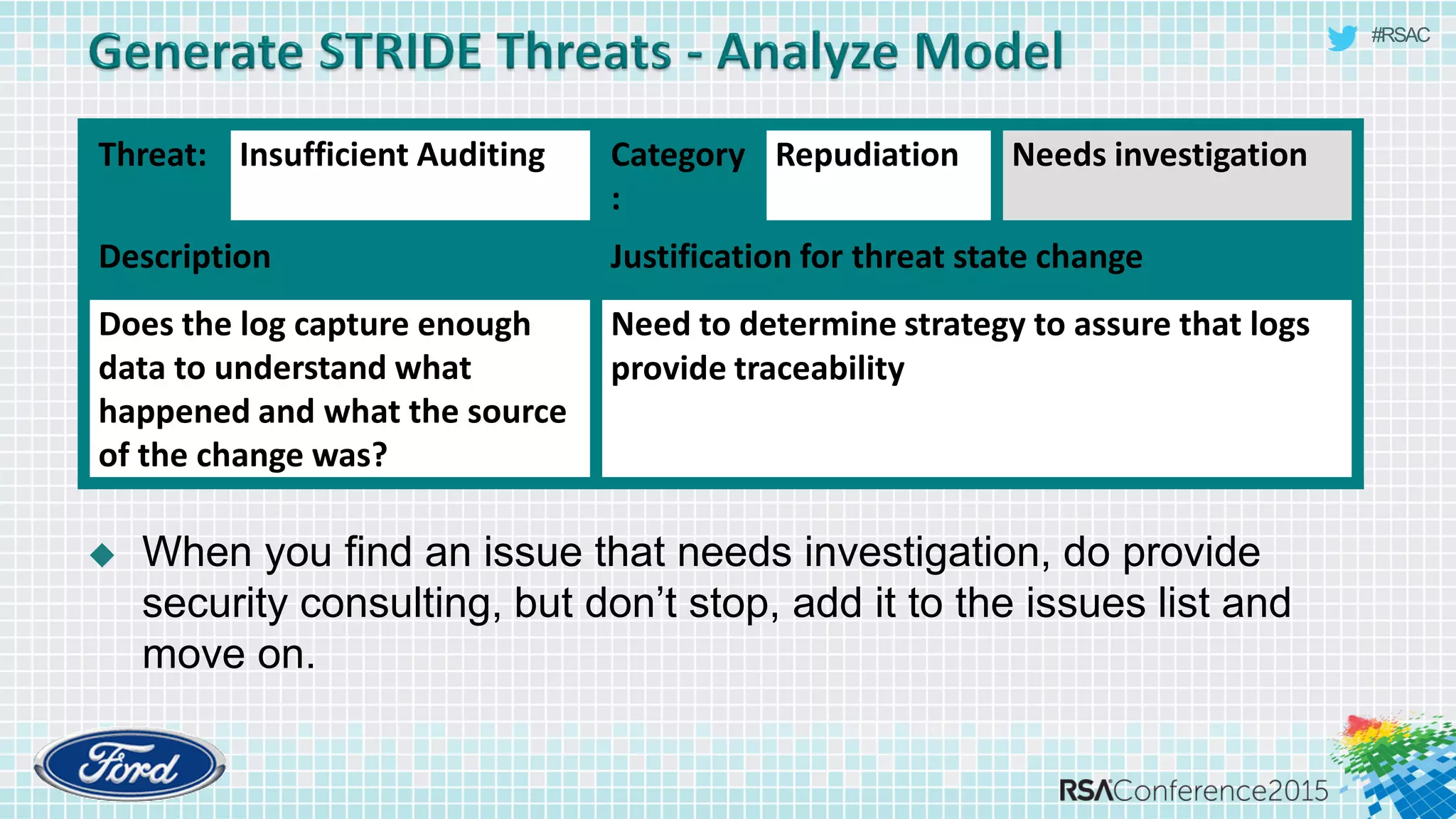 #RSAC
 When you find an issue that needs investigation, do provide
security consulting, but don’t stop, add it to the issues list and
move on.
Threat: Insufficient Auditing Category
:
Repudiation Needs investigation
Description Justification for threat state change
Does the log capture enough
data to understand what
happened and what the source
of the change was?
Need to determine strategy to assure that logs
provide traceability
 