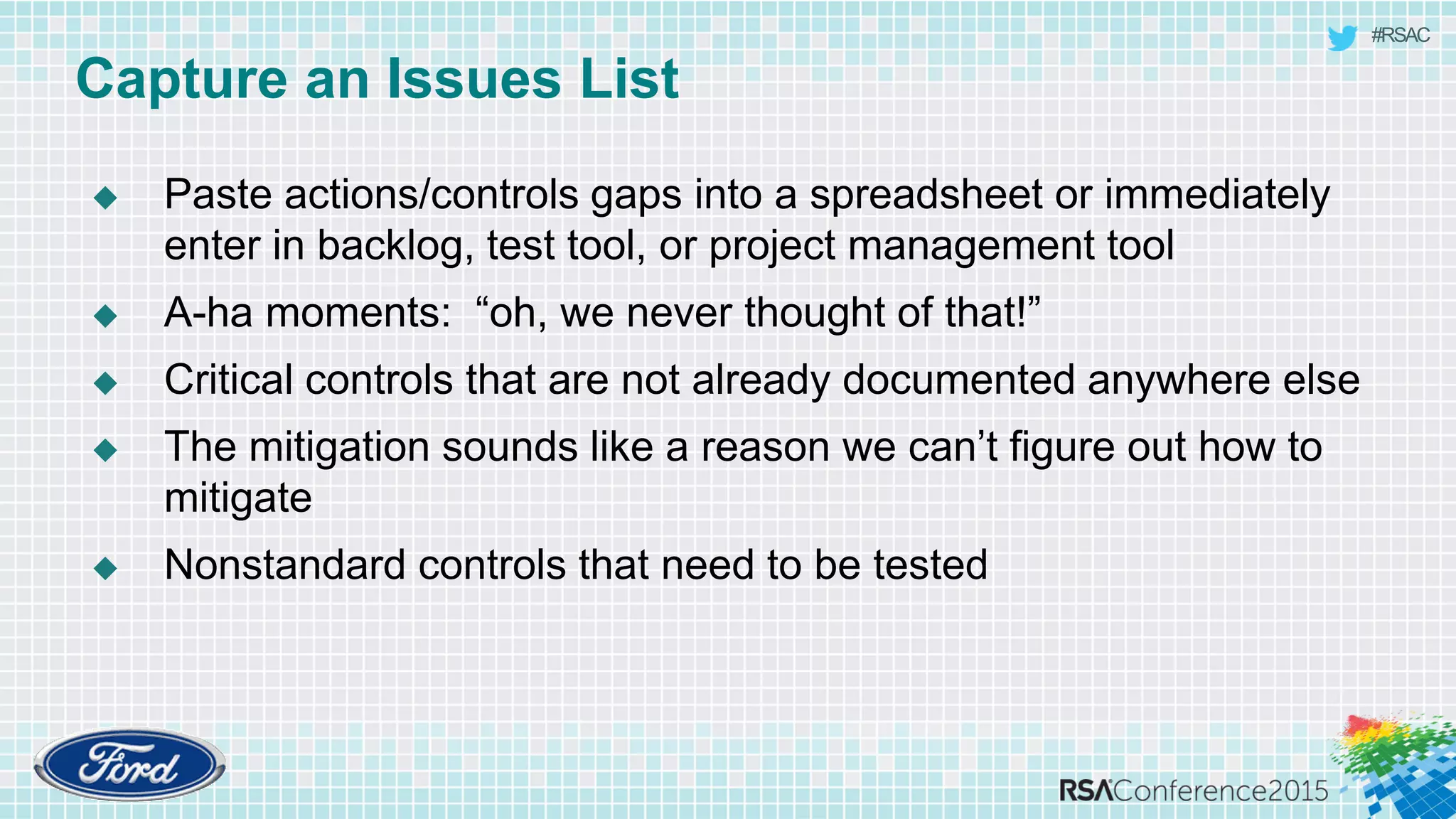 #RSAC
Capture an Issues List
 Paste actions/controls gaps into a spreadsheet or immediately
enter in backlog, test tool, or project management tool
 A-ha moments: “oh, we never thought of that!”
 Critical controls that are not already documented anywhere else
 The mitigation sounds like a reason we can’t figure out how to
mitigate
 Nonstandard controls that need to be tested
 