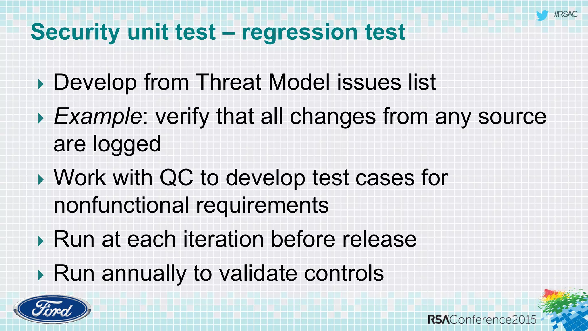 #RSAC
Security unit test – regression test
 Develop from Threat Model issues list
 Example: verify that all changes from any source
are logged
 Work with QC to develop test cases for
nonfunctional requirements
 Run at each iteration before release
 Run annually to validate controls
 