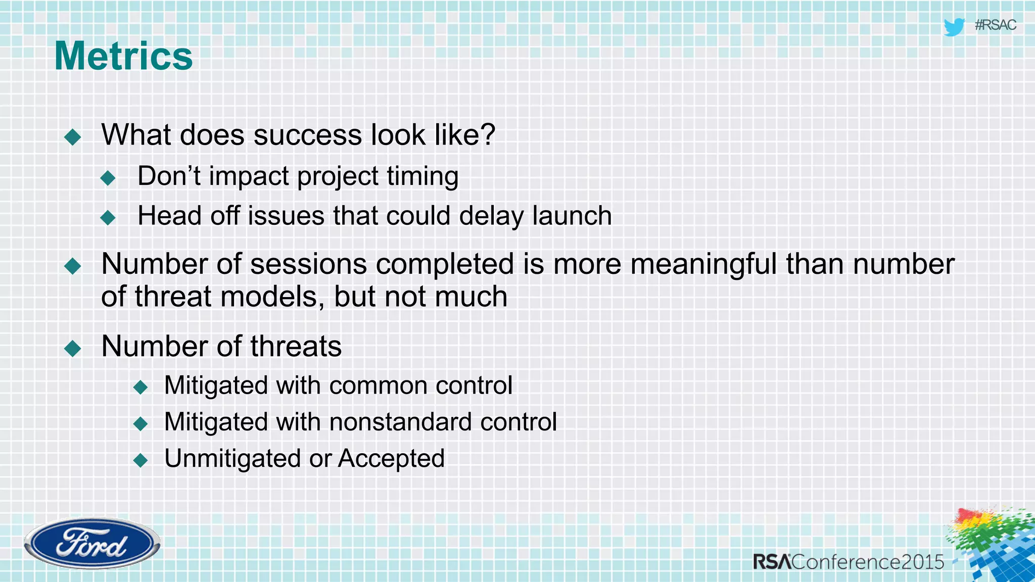 #RSAC
Metrics
 What does success look like?
 Don’t impact project timing
 Head off issues that could delay launch
 Number of sessions completed is more meaningful than number
of threat models, but not much
 Number of threats
 Mitigated with common control
 Mitigated with nonstandard control
 Unmitigated or Accepted
 