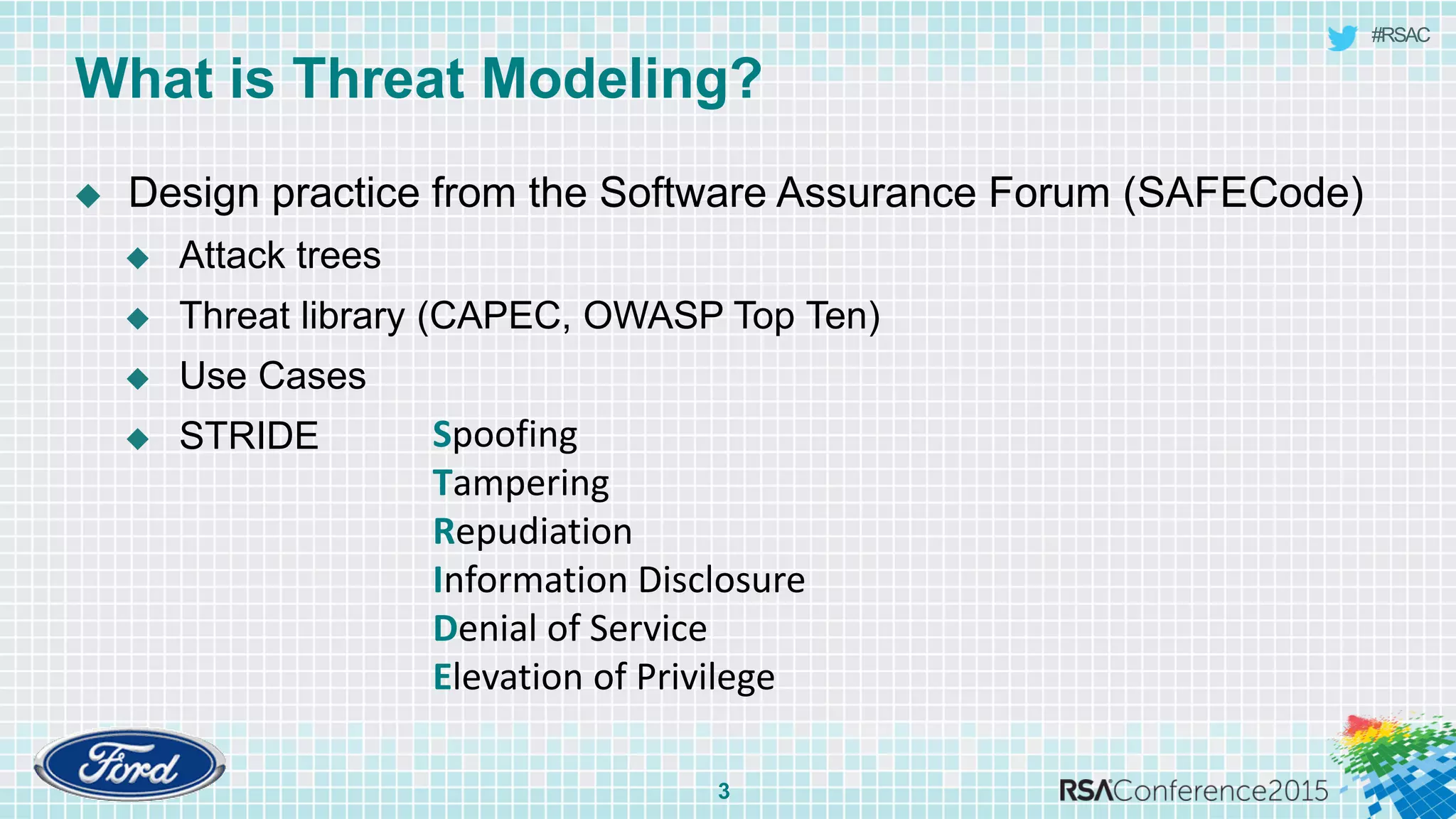 #RSAC
What is Threat Modeling?
3
 Design practice from the Software Assurance Forum (SAFECode)
 Attack trees
 Threat library (CAPEC, OWASP Top Ten)
 Use Cases
 STRIDE Spoofing
Tampering
Repudiation
Information Disclosure
Denial of Service
Elevation of Privilege
 