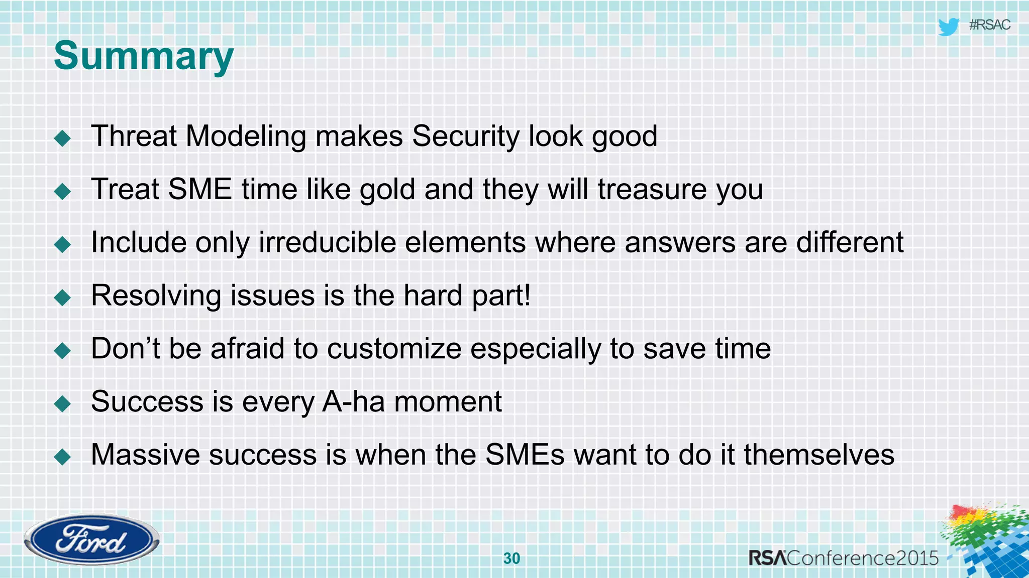 #RSAC
Summary
30
 Threat Modeling makes Security look good
 Treat SME time like gold and they will treasure you
 Include only irreducible elements where answers are different
 Resolving issues is the hard part!
 Don’t be afraid to customize especially to save time
 Success is every A-ha moment
 Massive success is when the SMEs want to do it themselves
 