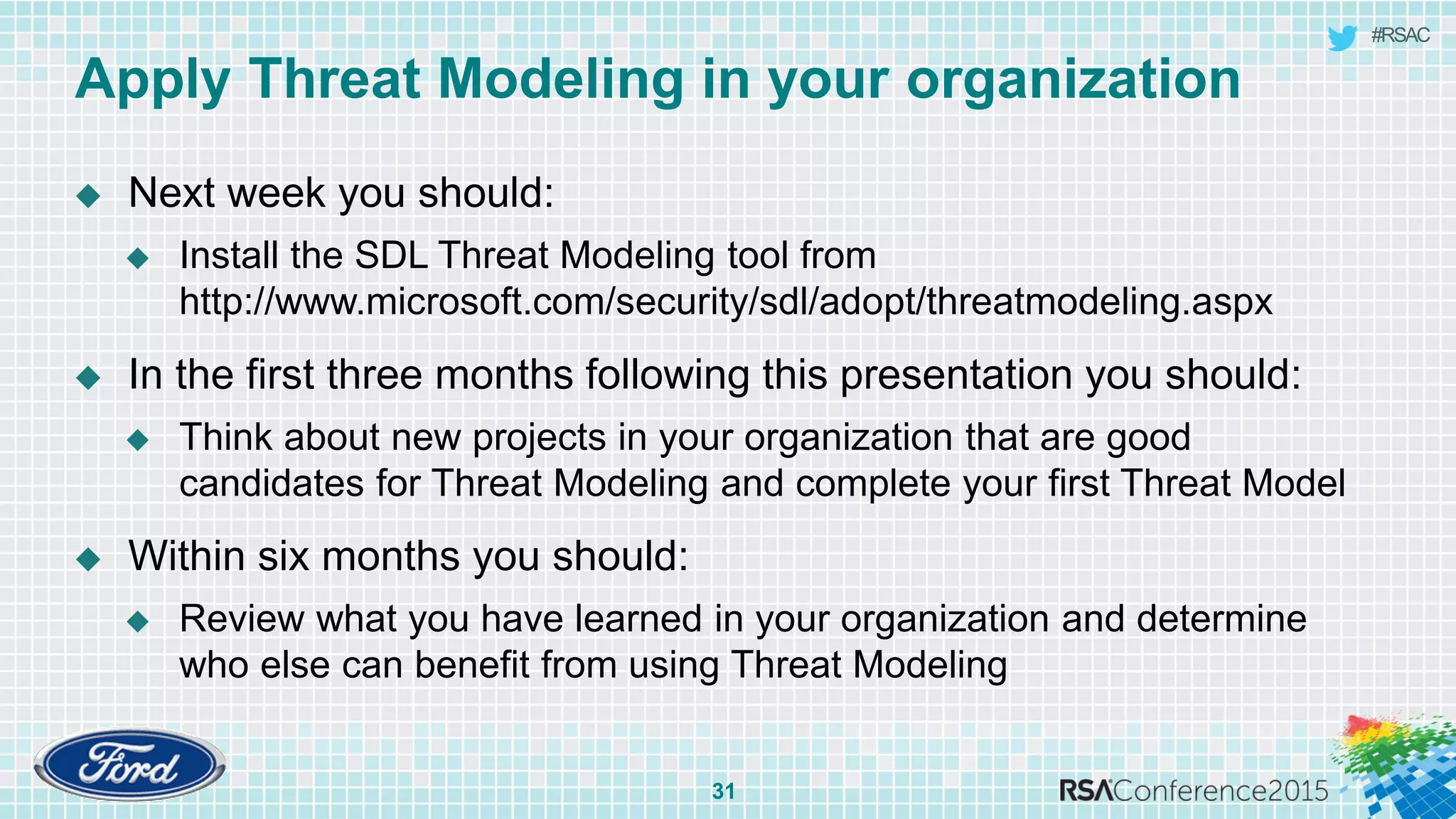 #RSAC
Apply Threat Modeling in your organization
 Next week you should:
 Install the SDL Threat Modeling tool from
http://www.microsoft.com/security/sdl/adopt/threatmodeling.aspx
 In the first three months following this presentation you should:
 Think about new projects in your organization that are good
candidates for Threat Modeling and complete your first Threat Model
 Within six months you should:
 Review what you have learned in your organization and determine
who else can benefit from using Threat Modeling
31
 