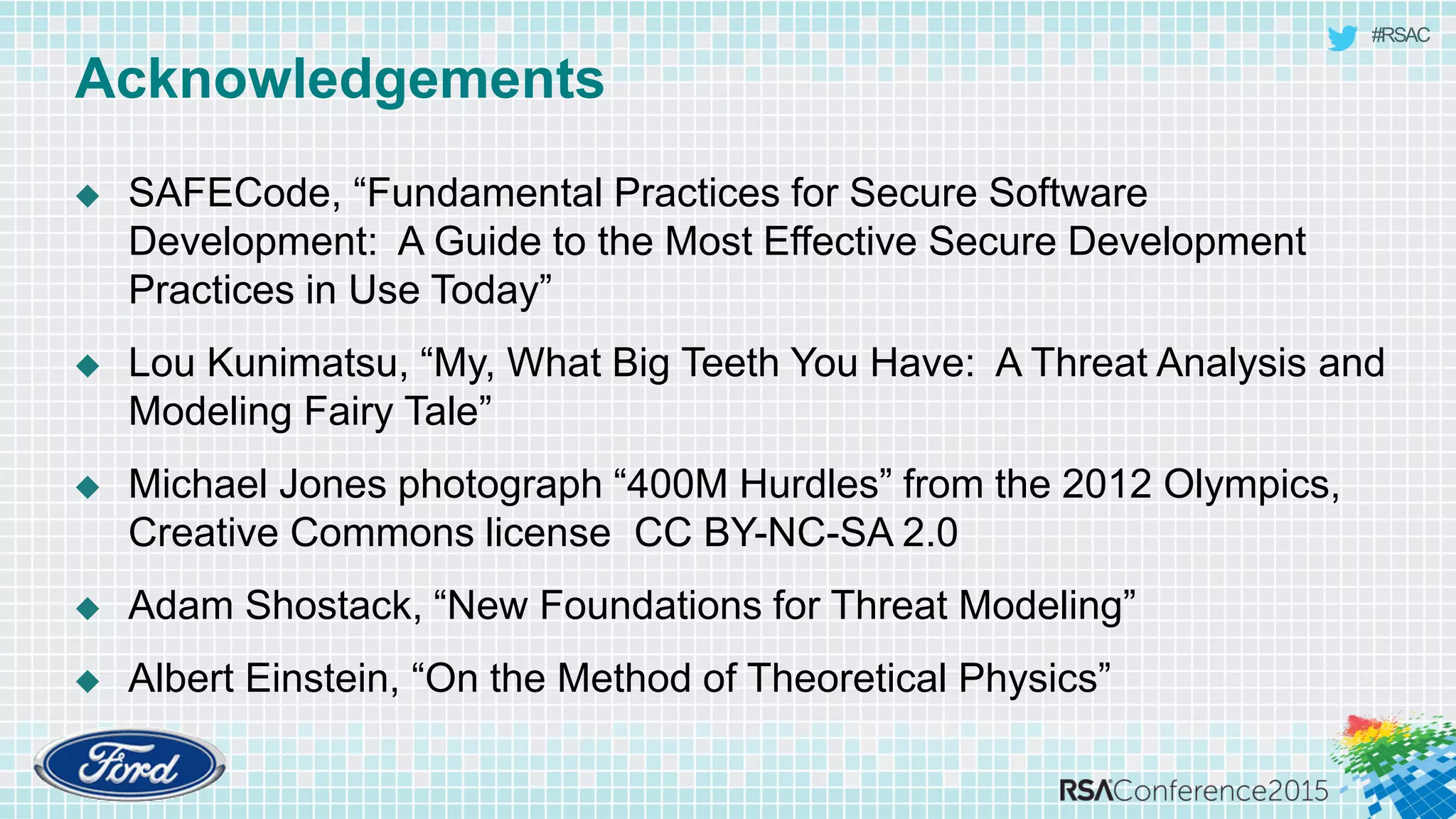 #RSAC
Acknowledgements
 SAFECode, “Fundamental Practices for Secure Software
Development: A Guide to the Most Effective Secure Development
Practices in Use Today”
 Lou Kunimatsu, “My, What Big Teeth You Have: A Threat Analysis and
Modeling Fairy Tale”
 Michael Jones photograph “400M Hurdles” from the 2012 Olympics,
Creative Commons license CC BY-NC-SA 2.0
 Adam Shostack, “New Foundations for Threat Modeling”
 Albert Einstein, “On the Method of Theoretical Physics”
 