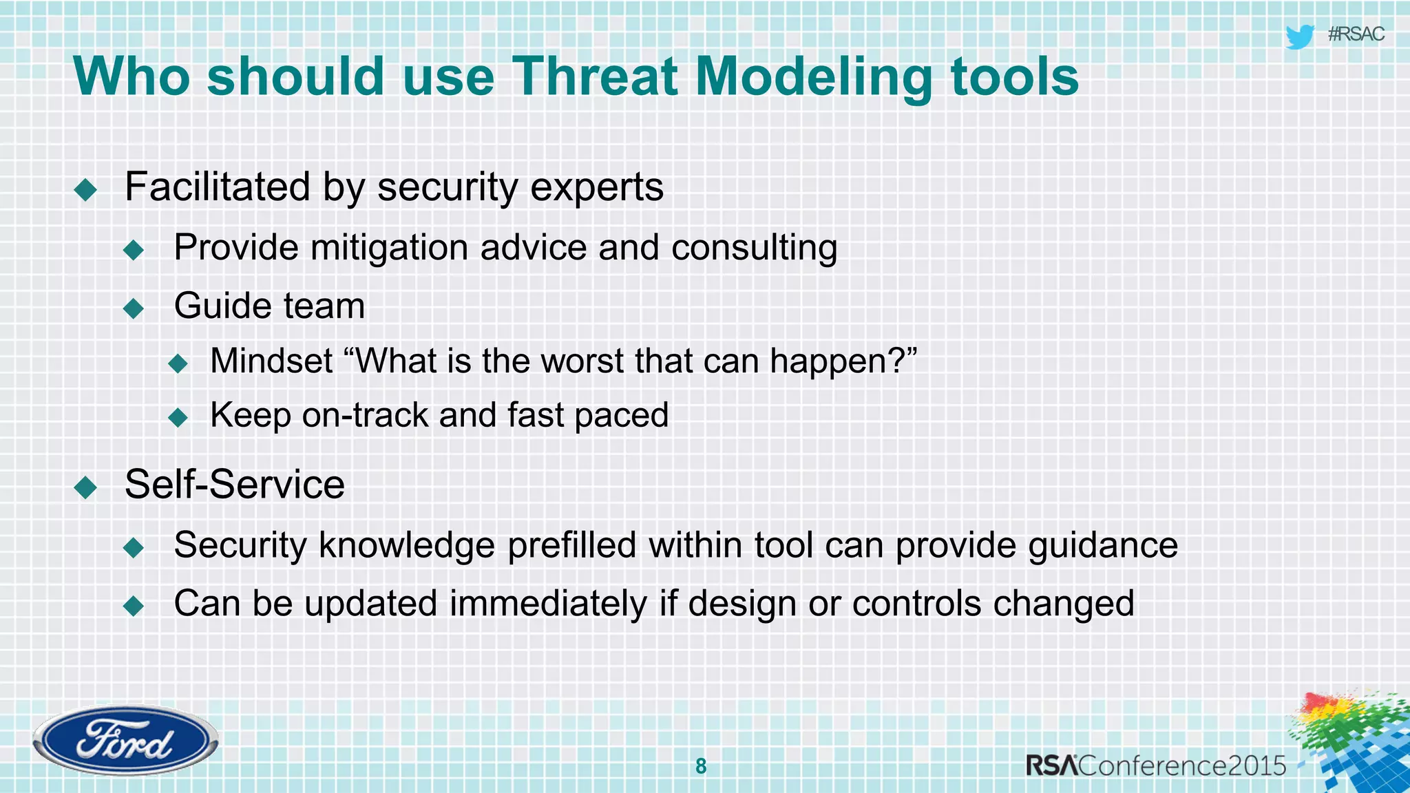 #RSAC
Who should use Threat Modeling tools
8
 Facilitated by security experts
 Provide mitigation advice and consulting
 Guide team
 Mindset “What is the worst that can happen?”
 Keep on-track and fast paced
 Self-Service
 Security knowledge prefilled within tool can provide guidance
 Can be updated immediately if design or controls changed
 