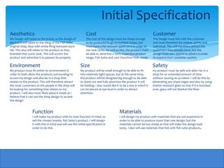 Initial Specification
Aesthetics                                                      Cost                                                   Customer
My Design will relate to the brand, as the design of            The cost of the design must be cheap enough            The Design must link with the customer
the P.O.S will relate to the tiling of the Fish Soho            to be produced to go to multiple shops, but            and must therefore be unique, quirky and
original shop, blue with white filing between each              must have a fair amount spent on it in order to        individual. This will therefore attract the
tile. This also will relate to the product as they              not look tacky. As well as this, the product must      customers they already have, but the
brandish that iconic look. This will accent the                 be able to advertise a fairly expensive product        design must also appeal to others in order
product and advertise it to passers by properly.                range, Fish Soho and cant therefore look cheap.        to expand their customer market.

Environment                                                Size                                                        Safety
My product must fit within its environment in              My product will be small enough to be able to fit           my product must be safe and able t be in a
order to both allow the products surrounding to            into relatively tight spaces, but at the same time,         shop for an extended amount of time
accent my design and also be in a shop that                the product will be designed big enough to be able          without causing an accident. I will do this by
relates to the product. This will therefore attract        to stand out and fully advertise the product it will        eliminating any sharp edges and also by using
the most customers as the people in the shop will          be holding. I also would like it to be a size in which it   shatter resistant glass so that if it is knocked
be looking for something that relates to my                can be placed at eye level in order to attract              over, glass will not blanket the floor.
product. I will also most likely place it inside as I      attention.
believe that it can use the shop design to accent
the design


                  Function                                                                 Materials
                  I will make my product with its main function in mind, to                I will design my product with materials that are not expensive in
                  sell the chosen brands, fish Soho's product. I will design               order to be able to produce more than one design, but the
                  it with this in mind and will use this initial specification in          materials cannot be too cheap as that will make the design look
                  order to do this.                                                        tacky. I also will use materials that link with fish soho products.
 