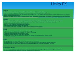 Links FX
Logical
The design needs to display the brand logo in order to let the customer know what the design is advertising.
The Design must allow the product to be ergonomic in order for the customers to hold and view the product easily.
The design must be positioned in such a way that the passers by can properly view it. This will allow the maximum amount of passers by to view it and also create the
maximum amount of potential customers.
The product must be in a shop that relates to the products being shown. Therefore, the customers in the shop will likely be looking with that particular type of product


Illogical
If the design is not placed at eye level, then some people that are simply passing by may not notice it as they are not looking for a particular product.
The design must be able to properly advertise the product as, if it doesn’t, it will not complete its main aim, to advertise the product.
 To be dishonest to the consumer so they have full trust in you
 For the unit to look cheap when displaying an expensive product
 To sell in non-related stores as you wouldn’t have many sales
 To put the point of sale unit in a place of the shop where it is not visible to the passing customers


Need
The product on show so the customers know what they’re purchasing
The unit must stand on its own without any support so it should be freestanding
It needs to be safe to handle when customers want to test it
To inform the customers about what it does if it is a new brand
Accessible to the customer with ease otherwise if it is in a box they probably wont be bothered to ask someone about it
To be easy to use and simple


Keep
I am going to keep the social media part of it so that it is fun and interactive
I am going to keep the product on display and where there is a heavy footfall because more people will go past it
I am going to keep the theme of the brand with its old heritage look so that customers get a feel for the brand



Function vs. Form
The form of the unit so the aesthetics should be more effective than the function as more people will go past it rather than go up to it and test it
The function should be efficient, honest and reflect what the brand does for the customer
 