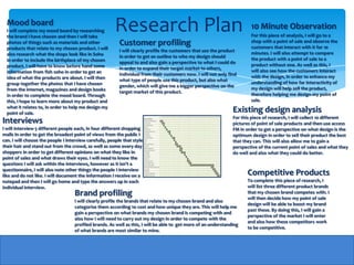 Mood board
  I will complete my mood board by researching
  the brand I have chosen and then I will take
                                                        Research Plan                                                    10 Minute Observation
                                                                                                                         For this piece of analysis, I will go to a
  photos of things such as materials and other            Customer profiling                                             shop with a point of sale and observe the
                                                                                                                         customers that interact with it for 10
  products that relate to my chosen product. I will       I will clearly profile the customers that use the product
  also research what the shops look like in Soho                                                                         minutes. I will also attempt to compare
                                                          in order to get an outline to who my design should
  in order to include the birthplace of my chosen                                                                        the product with a point of sale to a
                                                          appeal to and also gain a perspective to what I could do
  product. I will have to know before hand some                                                                          product without one. As well as this, I
                                                          in order to expand their target market to others,
  information from fish soho in order to get an                                                                          will also see how the customers interact
                                                          individual from their customers now. I will not only find
  idea of what the products are about. I will then                                                                       with the design, in order to enhance my
                                                          what type of people use this product, but also what
  group together the photos that I have chosen                                                                           understanding of how far interactivity of
                                                          gender, which will give me a bigger perspective on the
  from the internet, magazines and design books                                                                          my design will help sell the product,
                                                          target market of this product.
  in order to complete the mood board. Through                                                                           therefore helping me design my point of
  this, I hope to learn more about my product and                                                                        sale.
  what it relates to, in order to help me design my
  point of sale.
                                                                                                                 Existing design analysis
                                                                                                                 For this piece of research, I will collect 10 different
Interviews                                                                                                       pictures of point of sale products and then use access
I will interview 5 different people each, in four different shopping                                             FM in order to get a perspective on what design is the
malls In order to get the broadest point of views from the public I                                              optimum design in order to sell their product the best
can. I will choose the people I interview carefully, people that style                                           that they can. This will also allow me to gain a
their hair and stand out from the crowd, as well as some every day                                               perspective of the current point of sales and what they
shoppers in order to get different opinions on what they like in                                                 do well and also what they could do better.
point of sales and what draws their eyes. I will need to know the
questions I will ask within the interviews, however as it isn't a
questionnaire, I will also note other things the people I interview
like and do not like. I will document the information I receive on a                                                    Competitive Products
notepad and then I will go home and type the answers up in each                                                         To complete this piece of research, I
individual interview.                                                                                                   will list three different product brands
                                    Brand profiling                                                                     that my chosen brand competes with. I
                                                                                                                        will then decide how my point of sale
                                    I will clearly profile the brands that relate to my chosen brand and also
                                                                                                                        design will be able to boost my brand
                                    categorise them according to cost and how unique they are. This will help me
                                                                                                                        past these. By doing this, I will gain a
                                    gain a perspective on what brands my chosen brand is competing with and
                                                                                                                        perspective of the market I will enter
                                    also how I will need to carry out my design in order to compete with the
                                                                                                                        and also how these competitors work
                                    profiled brands. As well as this, I will be able to get more of an understanding
                                                                                                                        to be competitive.
                                    of what brands are most similar to mine.
 