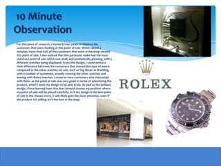 10 Minute
Observation
For this piece of research, I visited Ernest jones to observe the
customers that were looking at this point of sale. Within about 4
minutes, more than half of the customers that were in the shop viewed
this point of sale. I also noticed that this particular make had the most
stand out point of sale which was sleek and aesthetically pleasing, with 5
different watches being displayed. From this design, I could notice a
clear difference between the customers that viewed this type of watch
compared to the other watches on sale, such as Tag Heuer or Breitling,
with a number of customers actually viewing the other watches and
leaving with Rolex watches. I chose to view customers who interacted
with Rolex as the point of sale was very good in terms of advertising the
product, which I want my design to be able to do. As well as the brilliant
design, I have learned from this that I should choose my position where
my point of sale will be placed carefully, as if my design is the best point
of sale in the chosen store, it will likely gain the most attention, even if
the product it is selling isn't the best in the shop.
 