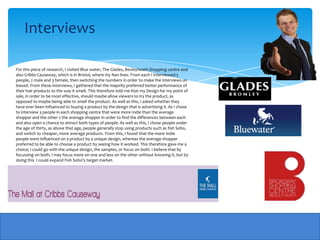 Interviews

For this piece of research, I visited Blue water, The Glades, Bexleyheath Shopping centre and
also Cribbs Causeway, which is in Bristol, where my Nan lives. From each I interviewed 5
people, 2 male and 3 female, then switching the numbers in order to make the interviews un
biased. From these interviews, I gathered that the majority preferred better performance of
their hair products to the way it smelt. This therefore told me that my Design for my point of
sale, in order to be most effective, should maybe allow viewers to try the product, as
opposed to maybe being able to smell the product. As well as this, I asked whether they
have ever been influenced to buying a product by the design that is advertising it. As I chose
to interview 3 people in each shopping centre that were more Indie than the average
shopper and the other 2 the average shopper in order to find the differences between each
and also open a chance to attract both types of people. As well as this, I chose people under
the age of thirty, as above that age, people generally stop using products such as fish Soho,
and switch to cheaper, more average products. From this, I found that the more Indie
people were influenced on a product by a unique design, whereas the average shopper
preferred to be able to choose a product by seeing how it worked. This therefore gave me a
choice; I could go with the unique design, the samples, or focus on both. I believe that by
focussing on both, I may focus more on one and less on the other without knowing it, but by
doing this I could expand Fish Soho's target market.
 