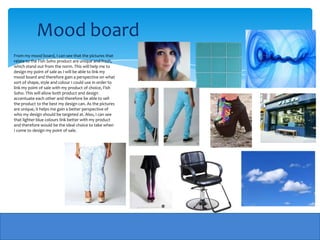 Mood board
From my mood board, I can see that the pictures that
relate to the Fish Soho product are unique and fresh,
which stand out from the norm. This will help me to
design my point of sale as I will be able to link my
mood board and therefore gain a perspective on what
sort of shape, style and colour I could use in order to
link my point of sale with my product of choice, Fish
Soho. This will allow both product and design
accentuate each other and therefore be able to sell
the product to the best my design can. As the pictures
are unique, it helps me gain a better perspective of
who my design should be targeted at. Also, I can see
that lighter blue colours link better with my product
and therefore would be the ideal choice to take when
I come to design my point of sale.
 