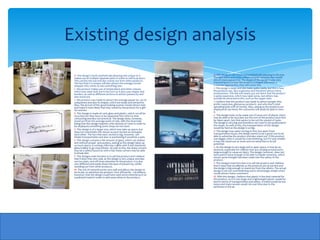 Existing design analysis
 A- This design is both aesthetically pleasing and unique as it          A- This design is very fresh and aesthetically pleasing to the eye.
 makes use of multiple separate parts in order to sell its product.      The light black and white colours smooth contrast also would
 This catches the eye and also stands out from other products.           attract many passers by. The shape of the design is also very
 The fact that it is unique will also attract the average, bored         interesting as it is how the product is shaped and when a
 shopper who wants to see something new.                                 customer approaches, they will notice this.
 C- this product makes use of simple black and white colours,            C-This design is large and also looks quite costly, but this is how
 which may seem dull, but in fact isn't as it also uses shapes and       the products are, very expensive and therefore attract more
 borders, as well as different sections to attract passers by and        businessmen. This link will clearly put out there that the product
 also stand out.                                                         is quite expensive, which may repel some, but others may
                                                                         actually be attracted to this, such as the upper class.
 C- this product was made to attract the average passer by , by its
 uniqueness and also its shapes, which are sharp and attractive.         C-I believe that this product was made to attract people who
 Also, the picture of the good looking woman would attract men           prefer expensive, glamorous products and who don’t mind
 and make it more likely that they would by the product for a gift       spending quite a bit of money. Also, seeing as the products are
 for women.                                                              displayed at eye level, the customers will easily be able to view
                                                                         it.
 E- This Design is made of card, glass and plastic, which can all be
 recycled, but they have to be separated first which is time             E- This design looks to be made out of some sort of plastic which
 consuming and also not practical. The design does, however,             may be able to be recycled, but the size of the product must first
 stand out from the average point of sale, with the downside             be taken apart, but that seems to be not the easiest of tasks.
 being that this design requires a fair amount of room in order to       The design is very big and therefore very hard to be positioned in
 be displayed; something some shops do not have.                         the shops. As well as this, the transportation of this design
                                                                         would be hard as the design is so big.
 S- This design is of a larger size, which may take up space, but
 does not overwhelm the viewer as each section accentuates               S- This design may seem too big at first, but apart from
 each other. The fact that each section is big, however, will            transportation issues, the design seems to be a good size to be
 hinder transportation and also re positioning it would be a pain.       able to advertise the product and also stand out. If this product
                                                                         was bigger, then it would be overwhelming, but if it was smaller
 S- This design contains a fair amount of glass, which can shatter       it may not stand out as mush and not advertise to its full
 and without proper precautions, seeing as the design takes up           potential.
 so much space, a running child may collide with it and shattered
 glass is likely to go everywhere. As well as this, the sharp corners    S- As this design is very large and in open space, it may be an
 may be a safety hazard as with a fall, these corners may be able        obstacle, especially for children that are running around and is
 to break skin.                                                          large enough to cause an injury. The design, however, does not
                                                                         have points sharp enough to be able to impale someone, which
 F- This Designs main function is to sell the product and I believe      shows some thought has been made into the safety of the
 that it does that very well, as the design is very unique and also      product.
 not too plain, and will draw attention to the product. It is also
 very different and easily draws the eyes of passers by, whilst          F- This Designs main function is to sell the product and I believe
 standing out from other products.                                       that it does that excellently as the products are at eye line and
                                                                         the design is big enough to stand out from the others. The actual
 M- The mix of material works very well and allows the design to         design is not too overwhelming and is refreshingly simple which
 do its job, to advertise the product. Very efficiently. I do believe,   would attract many customers.
 however, that the design could have used some material such as
 a polished metal in order to add some shine to the product.             M- With this design, I believe that plastic is the best material for
                                                                         this product, as it is very large and a lightweight plastic would be
                                                                         best in terms of transportation and safety. A metal would be too
                                                                         heavy and many woods would rot over time due to the
                                                                         perfumes in the air.
 