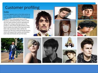Customer profiling
Indie
Fish Soho appeals more to the indie section as
it has a unique, stylish design which stands out
from the other related products in the market.
As well as this, Indie people tend to have
standout, individual hairstyles, which is what
the Fish Soho products tend to specialise at,
along with a unique, pleasing scent to the
products, which these people will like as they
tend to prefer the sharp, fresh look and scent.
Both male and female Indies will like the
products as fish has a male and female section,
which will expand their market and therefore
both male and female will use Fish Soho.
 