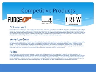 Competitive Products

 Schwarzkopf
I visited Blue water a while ago in order to carry out some research, and I came across the section in Boots where they sold Fish Soho products. Right
next to this was Schwarzkopf products, which had about as many products as Fish. They both seemed to be selling, but the Schwarzkopf products
seemed to be selling more. I believe that this is as Schwarzkopf make more use of advertising, including point of sales in order to put their product on
the market better. In order to compete with Schwarzkopf, I believe Fish Soho need to advertise their products better, which indicates that my point
of sale should boost the Fish products on the market and therefore compete better with Schwarzkopf.



 American Crew
American Crew products are very similar to fish in the fact that both products do not advertise themselves very well and are usually recommended by
the Salons. Both, however, are very good at what they do, styling hair, and with a advertising boost, could have a big chance to blossom on the
market. It is for these very similarities why American Crew are big competitors, and in order to compete with American Crew, I must help fish to
advertise more in stores in order to get the advantage of shop sales over American Crew, as American Crew is a very good product and with better
advertising, could even compete with the better selling, not as good products such as Garner or Shockwaves.



Fudge
At my last haircut, I was recommended Fudge, as it worked really well and smelt nice too. This product is generally not advertised much, but is
actually beginning to be. This therefore proves to be a very big competitor to Fish Soho as it is already one step ahead. Therefore, in order to be able
to properly compete with this product, Fish must expand its advertising campaign and therefore put the product fully out their and really enter the
market. Fudge is very similar to Fish Soho in the fact that it is very good at what it does, which is style hair, which will be a benefit when competing
with each other as both, when at the same advertising stage, will be roughly at the same level and therefore be massively competitive.
 