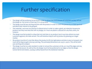 Further specification
The design will be positioned at eye level in order to attract the most amount of customers as they will see
the design on the corner of their eye if it is at eye level
The design must be eye catching and link with the product in order to catch the passers by on their eye level
and allow their interest to be grasped
The materials I use must not only be of a decent price in order to make a good, yet relatively inexpensive
product, but they must also link with my design, so I must use plastics coloured of a sky blue colour, for
instance.
The design must be located in a shop that not only links to my product, but it must also attract my main
customer segment, the indie section. This will therefore help to sell my product by pleasing our target
market.
My product must be of a size that allows the product to fit into tight places and also is easy to transport, but
must still be big enough to be eye-catching. The estimated dimensions are: 45cm x 40cm. This will be both
eye-catching and compact.
The design must be to a safe standard in order to not put the customers at risk, so I must file edges and any
glass must be secure. As well as this, the design must not be positioned on an edge so that the design
cannot fall of and shatter, causing a safety hazard from the shattered materials.
 