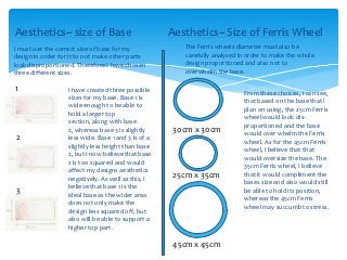 Aesthetics~ size of Base                             Aesthetics~ Size of Ferris Wheel
I must use the correct size of base for my              The Ferris wheels diameter must also be
design in order for it to not make other parts          carefully analysed in order to make the whole
look disproportioned. Therefore I have chosen           design proportioned and also not to
three different sizes.                                  overwhelm the base.

1                  I have created three possible
                                                                            From these choices, I can see,
                   sizes for my base. Base 1 is
                                                                            that based on the base that I
                   wide enough to be able to
                                                                            plan on using, the 25cm Ferris
                   hold a larger top
                                                                            wheel would look dis-
                   section, along with base
                                                                            proportioned and the base
                   2, whereas base 3 is slightly      30cm x 30cm           would over whelm the Ferris
2                  less wide. Base 1 and 3 is of a
                                                                            wheel. As for the 45cm Ferris
                   slightly less height than base
                                                                            wheel, I believe that that
                   2, but I now believe that base
                                                                            would oversize the base. The
                   2 is too squared and would
                                                                            35cm Ferris wheel, I believe
                   affect my designs aesthetics
                                                      25cm x 35cm           that it would compliment the
                   negatively. As well as this, I
                                                                            bases size and also would still
                   believe that base 1 is the
3                  ideal base as the wider area
                                                                            be able to hold its position,
                                                                            whereas the 45cm Ferris
                   does not only make the
                                                                            wheel may succumb to stress.
                   design less squared off, but
                   also will be able to support a
                   higher top part.

                                                      45cm x 45cm
 