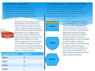 Usability~ Handle                                    Components~ Product holder
  I am likely to use cogs to operate my                On my Ferris wheel, I will have a product holder
  design with a handle to wind the cogs,               where the compartments go on life-size ones.
  therefore I must allow the customer to               However, I must design the components so they will
  feel comfortable winding the handle,                 fit in with the rest of the design, they also must be
  which will increase the chance of the user           unique, as that is fish Soho in one word.
  buying a product.
              The hand must fit snugly around                              I can either design the holder in a
              the handle in order to have the                              squared design like many Ferris
              most comfort as, subconsciously,                             wheels, which is easy to make
              comfort will lead to the increased                           without making it look bad, the
              chance of the customer purchasing                            semi circle, which is aesthetically
              the product, this is ergonomics.                             pleasing but will still be quite
              Therefore I will most likely use a                           difficult to make and be able to
              material like rubber in order to also                        hold the product. The last is a
              allow easier reeling. I have also                            hexagonal holder, which is unique
              taken average hand measurements                              and will be able to hold the
              to now help me develop my grip                               product easily, but will be difficult
              which shows that the average hand                            to make. Overall, the square
              is 1cm long, so I will then use a 19cm                       holder will be easy to make and
              hand to model the handle.                                    also will be customisable, with
                                                                           things such as banners like on the
Length of hand           amount                                            square shape to the left.
18cm                     6
19cm                     10
20cm                     3
21cm+                    1
 