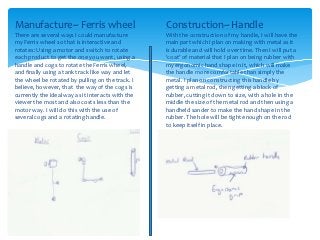 Manufacture~ Ferris wheel                          Construction~ Handle
There are several ways I could manufacture         With the construction of my handle, I will have the
my Ferris wheel so that is interactive and         main part which I plan on making with metal as it
rotates: Using a motor and switch to rotate        is durable and will hold over time. Then I will put a
each product to get the one you want, using a      ‘coat’ of material that I plan on being rubber with
handle and cogs to rotate the Ferris wheel,        my ergonomic hand shape in it, which will make
and finally using a tank track like way and let    the handle more comfortable than simply the
the wheel be rotated by pulling on the track. I    metal. I plan on constructing this handle by
believe, however, that the way of the cogs is      getting a metal rod, then getting a block of
currently the ideal way as it interacts with the   rubber, cutting it down to size, with a hole in the
viewer the most and also costs less than the       middle the size of the metal rod and then using a
motor way. I will do this with the use of          handheld sander to make the hand shape in the
several cogs and a rotating handle.                rubber. The hole will be tight enough on the rod
                                                   to keep itself in place.
 