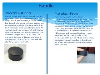 Handle
Materials~ Rubber                                    Materials~ Foam
Rubber is fairly easy to work with and will be       Foam is very easy to work with and
fairly easy to incorporate the ergonomic hand        incorporating the ergonomics will be fairly easy
shape onto it. As well as this, it will be able to   to shape onto the foam. On the down side,
last through a fair amount of wear and tear and      however, the material is not very durable and it
in the event of damage, a replacement will be        would only take one child to tear chunks off of
fairly cheap and not take too long to make. As       it, which would make it a nuisance for the staff
well as this, dirt can be wiped off with simply a    to have to replace it. The replacement would
cloth which means less work for the shop staff       still not cost much as the rubber is very cheap,
when the design is placed in the shop. I am          and would also be quick to make. If the
therefore likely to use this as the grip due to      product got dirty, it would still be easy to clean,
the simple fact that it is both convenient and       but not as clean as the rubber, and seeing as
also fairly easy to work with.                       the rubber is more durable, I will likely use the
                                                     rubber instead.
 