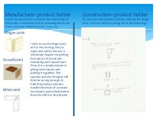 Manufacture~ product holder                            Construction~ product holder
 I must choose how to construct the main body of        To construct this product holder, I will use the finger
 the holder, with which joint to use being the focus.   joint. I with do this by running off of the following:
 There are three different joints I may use:
 Finger Joint

                     I wish to use the finger joint
                     as it is very strong, easy to
                     make and will do the job. It
                     will simply require me getting
                     four pieces of wood and
Dowell joint         measuring each square part.
                     Then, it is a simple matter of
                     gluing each square and
                     putting it together. The
                     squares and also the glue will
                     then be strong enough to
                     hold the product and also
                     handle the strain of constant
Mitre joint          movement, particularly better
                     than the mitre or dowel joint.
 