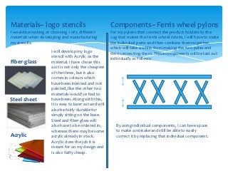 Materials~ logo stencils                                 Components~ Ferris wheel pylons
I would be looking at choosing 1 of 3 different          For my pylons that connect the product holders to the
materials when developing and manufacturing              cog that makes the Ferris wheel rotate, I will have to make
my stencils:                                             the individual parts and then combine them together,
                                                         which will take a while from making the two poles and
                      I will develop my logo             then connecting them. These components will be laid out
                      stencil with Acrylic as the        individually as follows:
Fiber-glass           material. I have chose this
                      as it is not only the cheapest
                      of the three, but it also
                      comes in colours which
                      have been injected and not
                      painted, like the other two
                      materials would've had to
Steel sheet           have been. Along with this,
                      it is easy to laser cut and will
                      also be fairly durable for
                      simply sitting on the base.
                      Steel and fiber-glass will
                      also have to be ordered in,           By using individual components, I can have space
                      whereas there may be some             to make a mistake and still be able to easily
Acrylic               acrylic already in stock.             correct it by replacing that individual component.
                      Acrylic does the job it is
                      meant for on my design and
                      is also fairly cheap.
 