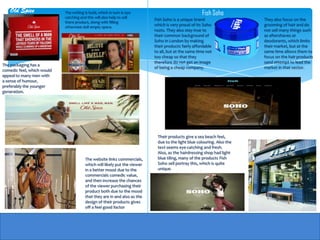 Old Spice               The writing is bold, which in turn is eye                                Fish Soho
                            catching and this will also help to sell
                                                                           Fish Soho is a unique brand                  They also focus on the
                            there product, along with filling
                            otherwise dull empty space.
                                                                           which is very proud of its Soho              grooming of hair and do
                                                                           roots. They also stay true to                not sell many things such
                                                                           their common background of                   as aftershaves or
                                                                           Soho in London by making                     deodorants, which limits
                                                                           their products fairly affordable             their market, but at the
                                                                           to all, but at the same time not             same time allows them to
                                                                           too cheap so that they                       focus on the hair products
                                                                           therefore do not get an image                sand attempt to lead the
The packaging has a
                                                                           of being a cheap company.                    market in that sector.
comedic feel, which would
appeal to many men with
a sense of humour,
preferably the younger
generation.




                                                                            Their products give a sea beach feel,
                                                                            due to the light blue colouring. Also the
                                                                            text seems eye-catching and fresh.
                                                                            Also, as the hairdressing shop had light
                                        The website links                   blue tiling, many of the products Fish
                                        commercials, which will likely      Soho sell portray this, which is quite
                                        put the viewer in a better          unique.
                                        mood due to the commercials
                                        comedic value, and then
                                        increase the chances of the
                                        viewer purchasing their
                                        product both due to the mood
                                        that they are in and also as the
                                        design of their products gives
                                        off a feel good factor
 