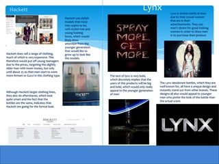 Hackett                                                                                      Lynx                Lynx is aimed mainly at men
                                              Hackett use stylish                                                  due to their sexual women
                                              models that most                                                     that are in their
                                              men aspire to be,                                                    advertisements. They use
                                              with stylish hair and                                                men's desire for good looking
                                              young looking                                                        women in order to draw men
                                              faces, which would                                                   in to purchase their product.
                                              likely draw
                                              attention from the
                                              younger generation
                                              that would like to
Hackett does sell a range of clothing,        grow up to look like
much of which is very expensive. This         the models.
therefore would put off young teenagers
due to the prices, targeting the slightly
older man with more money, but only
until about 25 as then men start to were
more Armani or Gucci in this clothing type.                           The text of lynx is very bold,
                                                                      which discretely implies that the
                                                                      users of this products will be big   The Lynx deodorant bottles, which they are
                                                                      and bold, which would only really    well known for, all have a unique design and
                                                                      appeal to the younger generation     instantly stand out from other brands. These
Although Hackett target clothing lines,
                                                                      of men                               designs all also would appeal to younger
they also do aftershaves, which look
                                                                                                           men who prefer the look of the bottle than
quite smart and the fact that the
                                                                                                           the actual scent.
bottles are the same, indicates that
Hackett are going for the formal look.
 