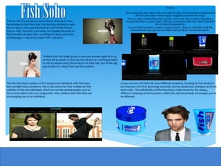 History
                                                                                                         Fish opened its first salon with two staff at 1987. the brand then really kicked
                                                                                                                   off two years later when vogue magazine covered the shop.
                                                                                                           Then in 1990, Paul Burfoot did a photo-shoot with fish product including a
‘Fed up with the pompous, prima donna attitude of most                                                   young Kate Moss. 5 years later, Harrods stocked the fish wax which boosted
hairdressers in the West End, Paul Burfoot decided to open                                                                           the companies popularity.
his own place and acquired premises on D’Arblay Street,                                                     In 2002, fish launched a men's range in boots. Then, in 2006 fish took the
Soho in 1987. Formerly a sex shop, he stripped the walls to                                                    international step up and launched their products across the states.
find beautiful art deco tiles, revealing the shop used to be
a fishmongers – hence the name ‘Fish’ was born.’




                                I believe that the target group is men and women aged 16 to 35,
                                as they sell products at that are not viewed as a starting product
                                to use on people using the products on their hair, but at this age
                                gap people are using these specific products




The fish franchise is unique as it is trying to be individual, with the fancy                        As you can see, Fish Soho do many different products, focusing on hair products,
text and light blue containers. This is also shown by their models on their                          but they also sell other grooming essentials such as deodorant, shampoo and even
website as they are individuals which are not the normal people, such as                             body wash. The individuality of this franchise is really shown by the unique,
the woman below with very unique hair. Also, I believe that Fish Soho are                            different colouring of each product, which also sub consciously encourages you to
encouraging you to be individual.                                                                    be different.
 