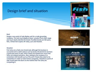 Design brief and situation




Brief
Design a new point of sale display unit for a male grooming
company. The unit must display at least 1 product from their range
and must clearly identify the brand. Possible brands are Old spice,
fish, L'Oreal men expert, Mr natty, Lynx and Hackett.


Situation
Fish Soho are a fairly new brand and, although the business is
successful and is sold in places such as boots, the brand do not have
a particular point of sale, which clearly has limited how much Fish
Soho can expand and grow. Also, seeing as the company is in
contention with brands such as VO5 and L'Oreal, they need to be
competitive in order to match these companies. Therefore a point of
sale would open the doors to the market that Fish Soho are
competing in.
 
