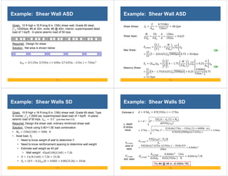 - 73 -
Example: Shear Wall ASD
Given: 10 ft high x 16 ft long 8 in. CMU shear wall; Grade 60 steel,
′ =2000psi; #5 at 32in. ends; #5 @ 40in. interior; superimposed dead
load of 1 kip/ft. In-plane seismic load of 50 kips.
Required: Design for shear
Solution: Net area is shown below
2 1.25in. 192in. 6 8in. 7.625in. 2.5in. 726in.
- 74 -
Example: Shear Wall ASD
Shear Stress:
OK
120in.
192in.
0.625
Shear Span:
0.7 50k
726in.
48.2psi
Max Shear:
,
2
3
5 2
2
3
5 2 0.625 2000psi 0.75 83.8psi
Masonry Shear:
1
2
4 1.75 0.25
1
2
4 1.75 0.625 2000psi 0.25
12300lb
726in.
0.75
51.9psi
OK
- 75 -
Example: Shear Walls SD
Given: 10 ft high x 16 ft long 8 in. CMU shear wall; Grade 60 steel, Type
S mortar; ′ = 2000 psi; superimposed dead load of 1 kip/ft. In-plane
seismic load of 50 kips. 0.5 (just less than 0.5)
Required: Design the shear wall; ordinary reinforced shear wall
Solution: Check using 0.9D+1.0E load combination.
• 50k 10ft 500k ⋅ ft
• Axial load,
• Need to know weight of wall to determine .
• Need to know reinforcement spacing to determine wall weight
• Estimate wall weight as 45 psf
• Wall weight: 45psf 10ft 16ft 7.2k
• 1 k ft
⁄ 16ft 7.2k 23.2k
• 0.9 0.2 0.80 0.80 23.2k 18.6k
- 76 -
Example: Shear Walls SD
,
0.8 ⁄
0.8 2ksi 7.625in. 3.96in. 18.6k 0.9
⁄
60ksi
0.460in.
, depth
of stress
block
, ,
area of
steel
Estimate d 0.9 0.9 192in. 173in.
,
∗
,
dist. steel
,
∗ ,
0.65
0.460in.
0.65 192in.
12in.
ft
0.044 in. ft
⁄
Try #4 @ 48 in. (0.050in.2/ft)
2 2
⁄
0.8
173in. 173in.
2 18.6k 173in. 192in. 2 6000k ⋅ in.
⁄
0.9 0.8 2000psi 7.625in.
3.96in.
 