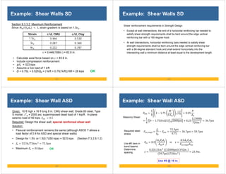 - 81 -
Example: Shear Walls SD
• Calculate axial force based on = 83.8 in.
• Include compression reinforcement
• = 323 kips
• Assume a live load of 1 k/ft
• D + 0.75L + 0.525QE = (1k/ft + 0.75(1k/ft))16ft = 28 kips
Section 9.3.3.2 Maximum Reinforcement
Since / 1, strain gradient is based on 1.5 .
OK
= 0.446(188in.) = 83.8 in.
Strain c/d, CMU c/d, Clay
1.5 0.446 0.530
3 0.287 0.360
4 0.232 0.297
- 82 -
Example: Shear Walls SD
Shear reinforcement requirements in Strength Design
• Except at wall intersections, the end of a horizontal reinforcing bar needed to
satisfy shear strength requirements shall be bent around the edge vertical
reinforcing bar with a 180-degree hook.
• At wall intersections, horizontal reinforcing bars needed to satisfy shear
strength requirements shall be bent around the edge vertical reinforcing bar
with a 90-degree standard hook and shall extend horizontally into the
intersecting wall a minimum distance at least equal to the development length.
- 83 -
Example: Shear Wall ASD
Given: 10 ft high x 16 ft long 8 in. CMU shear wall; Grade 60 steel, Type
S mortar; ′ = 2000 psi; superimposed dead load of 1 kip/ft. In-plane
seismic load of 50 kips. 0.5
Required: Design the shear wall; special reinforced shear wall
Solution:
• Flexural reinforcement remains the same (although ASCE 7 allows a
load factor of 0.9 for ASD and special shear walls)
• Design for 1.5V, or 1.5(0.7)(50 kips) = 52.5 kips (Section 7.3.2.6.1.2)
• 52.5k 726in.
⁄ 72.3psi
• Maximum 83.8psi OK
- 84 -
Example: Shear Wall ASD
Use #5 @ 16 in.
Use #5 bars in
bond beams.
Determine
spacing.
Required steel
stress
Masonry Shear:
1
4
4 1.75 0.25
1
4
4 1.75 0.625 2000psi 0.25
12300lb
726in.
36.7psi
,
72.3psi
0.75
36.7psi 59.7psi
0.5 ⇒
0.5
,
0.5 0.31in. 32000psi 192in.
59.7psi 726in.
21.9in.
 