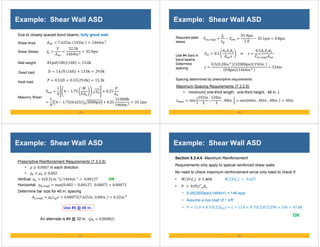 - 85 -
Example: Shear Wall ASD
Masonry Shear:
1
4
4 1.75 0.25
1
4
4 1.75 0.625 2000psi 0.25
15300lb
1464in.
35.1psi
Due to closely spaced bond beams, fully grout wall.
Shear Stress:
52.5k
1464in.
35.9psi
7.625in. 192in. 1464in.
Shear Area:
81psf 10ft 16ft 13.0k
Wall weight:
Dead load: 1 k ft
⁄ 16ft 13.0k 29.0k
Axial load: 0.53 0.53 29.0k 15.3k
- 86 -
Example: Shear Wall ASD
Use #4 bars in
bond beams.
Determine
spacing.
Required steel
stress
,
35.9psi
1.0
35.1psi 0.8psi
0.5 ⇒
0.5
,
0.5 0.20in. 32000psi 192in.
0.8psi 1464in.
524in.
Spacing determined by prescriptive requirements
Maximum Spacing Requirements (7.3.2.6)
• minimum{ one-third length, one-third height, 48 in. }
min
192 .
3
,
120 .
3
, 48 . min 64 . , 40 . , 48 . 40 .
- 87 -
Example: Shear Wall ASD
Use #5 @ 40 in.
Prescriptive Reinforcement Requirements (7.3.2.6)
• 0.0007 in each direction
• 0.002
Vertical: ρ 6 0.31 . 2 1464 . 2
⁄ 0.00127 OK
Horizontal: ρ , max 0.002 0.00127, 0.0007 0.00073
Determine bar size for 40 in. spacing
, 0.00073 7.625 . 40 . 0.22 .
An alternate is #4 @ 32 in. 0.00082
- 88 -
Example: Shear Wall ASD
Section 8.3.4.4 Maximum Reinforcement
Requirements only apply to special reinforced shear walls
No need to check maximum reinforcement since only need to check if:
• / 1 and / 0.625
• 0.05 ′
• 0.05(2000psi)(1464in2) = 146 kips
• Assume a live load of 1 k/ft
• 1.0 0.7 0.2 1.0 0.7 0.2 0.5 29k 16k 47.0k
OK
 