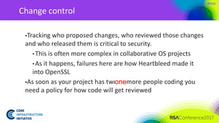 #RSAC
Change control
▪Tracking who proposed changes, who reviewed those changes
and who released them is critical to security.
• This is often more complex in collaborative OS projects
• As it happens, failures here are how Heartbleed made it
into OpenSSL
▪As soon as your project has two or more people coding you
need a policy for how code will get reviewed
one
 