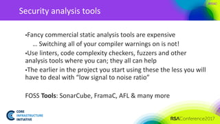 #RSAC
Security analysis tools
▪Fancy commercial static analysis tools are expensive
… Switching all of your compiler warnings on is not!
▪Use linters, code complexity checkers, fuzzers and other
analysis tools where you can; they all can help
▪The earlier in the project you start using these the less you will
have to deal with “low signal to noise ratio”
FOSS Tools: SonarCube, FramaC, AFL & many more
 