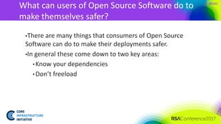 #RSAC
What can users of Open Source Software do to
make themselves safer?
▪There are many things that consumers of Open Source
Software can do to make their deployments safer.
▪In general these come down to two key areas:
• Know your dependencies
• Don’t freeload
 