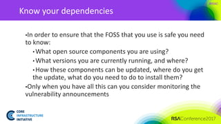 #RSAC
Know your dependencies
▪In order to ensure that the FOSS that you use is safe you need
to know:
• What open source components you are using?
• What versions you are currently running, and where?
• How these components can be updated, where do you get
the update, what do you need to do to install them?
▪Only when you have all this can you consider monitoring the
vulnerability announcements
 