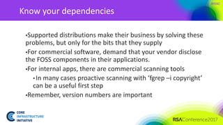 #RSAC
Know your dependencies
▪Supported distributions make their business by solving these
problems, but only for the bits that they supply
▪For commercial software, demand that your vendor disclose
the FOSS components in their applications.
▪For internal apps, there are commercial scanning tools
• In many cases proactive scanning with ‘fgrep –i copyright’
can be a useful first step
▪Remember, version numbers are important
 