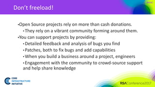 #RSAC
Don’t freeload!
▪Open Source projects rely on more than cash donations.
• They rely on a vibrant community forming around them.
▪You can support projects by providing:
• Detailed feedback and analysis of bugs you find
• Patches, both to fix bugs and add capabilities
• When you build a business around a project, engineers
• Engagement with the community to crowd-source support
and help share knowledge
 