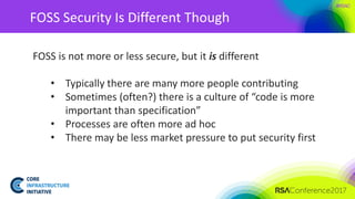 #RSAC
FOSS Security Is Different Though
FOSS is not more or less secure, but it is different
• Typically there are many more people contributing
• Sometimes (often?) there is a culture of “code is more
important than specification”
• Processes are often more ad hoc
• There may be less market pressure to put security first
 