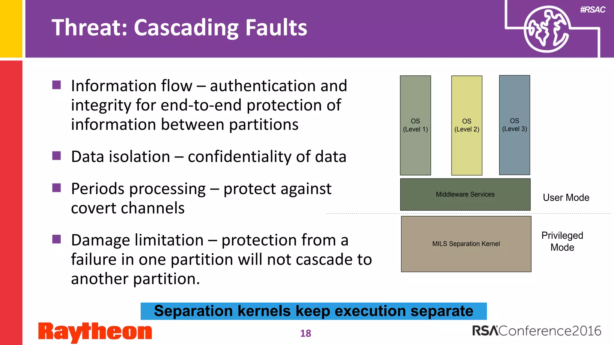 #RSAC
Threat: Cascading Faults
Information flow – authentication and
integrity for end-to-end protection of
information between partitions
Data isolation – confidentiality of data
Periods processing – protect against
covert channels
Damage limitation – protection from a
failure in one partition will not cascade to
another partition.
MILS Separation Kernel
OS
(Level 1)
OS
(Level 2)
OS
(Level 3)
Middleware Services
Privileged
Mode
User Mode
18
Separation kernels keep execution separate
 