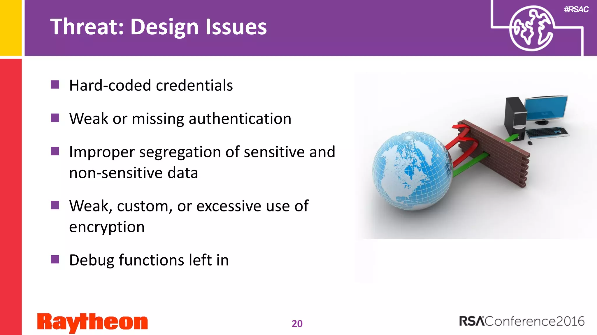 #RSAC
Threat: Design Issues
Hard-coded credentials
Weak or missing authentication
Improper segregation of sensitive and
non-sensitive data
Weak, custom, or excessive use of
encryption
Debug functions left in
20
 