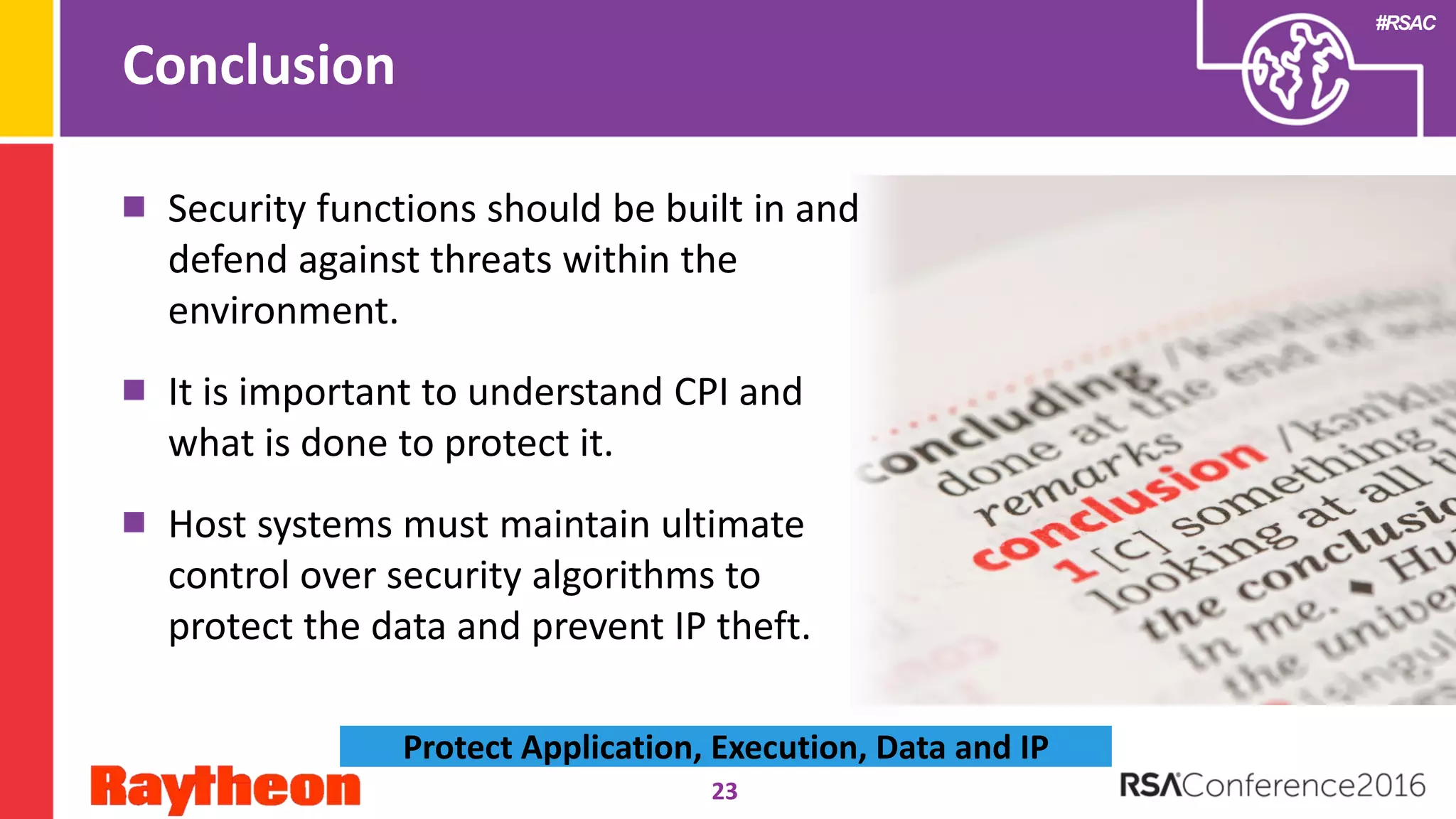 #RSAC
Conclusion
23
Protect Application, Execution, Data and IP
Security functions should be built in and
defend against threats within the
environment.
It is important to understand CPI and
what is done to protect it.
Host systems must maintain ultimate
control over security algorithms to
protect the data and prevent IP theft.
 
